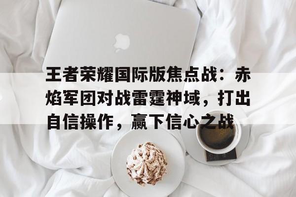 爱游戏在线登录-王者荣耀国际版焦点战：赤焰军团对战雷霆神域，打出自信操作，赢下信心之战的简单介绍